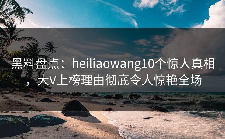 黑料盘点：heiliaowang10个惊人真相，大V上榜理由彻底令人惊艳全场