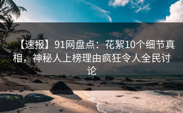 【速报】91网盘点：花絮10个细节真相，神秘人上榜理由疯狂令人全民讨论