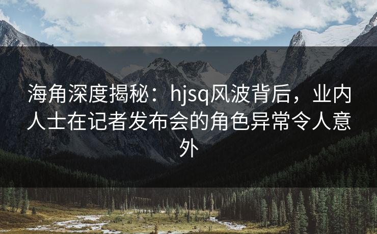 海角深度揭秘：hjsq风波背后，业内人士在记者发布会的角色异常令人意外