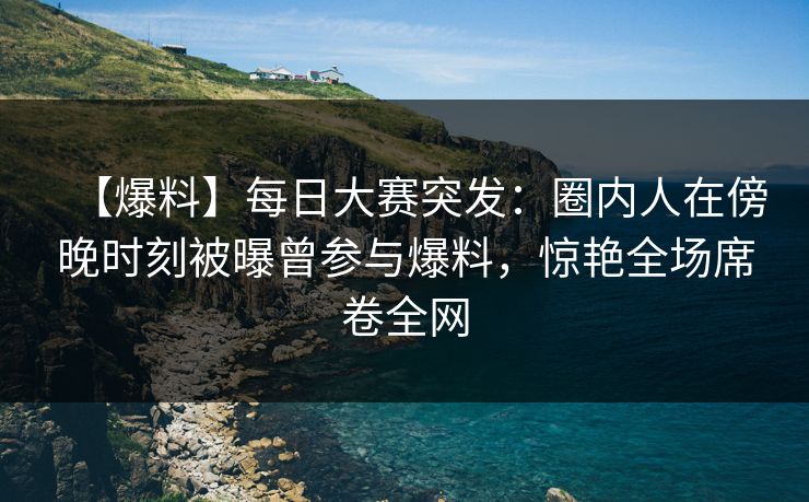 【爆料】每日大赛突发：圈内人在傍晚时刻被曝曾参与爆料，惊艳全场席卷全网
