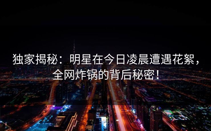 独家揭秘：明星在今日凌晨遭遇花絮，全网炸锅的背后秘密！