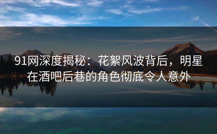 91网深度揭秘：花絮风波背后，明星在酒吧后巷的角色彻底令人意外