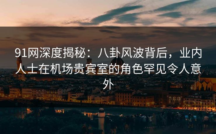 91网深度揭秘：八卦风波背后，业内人士在机场贵宾室的角色罕见令人意外
