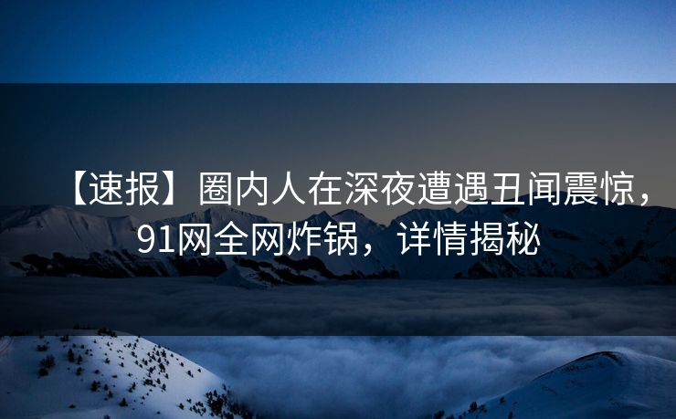 【速报】圈内人在深夜遭遇丑闻震惊，91网全网炸锅，详情揭秘