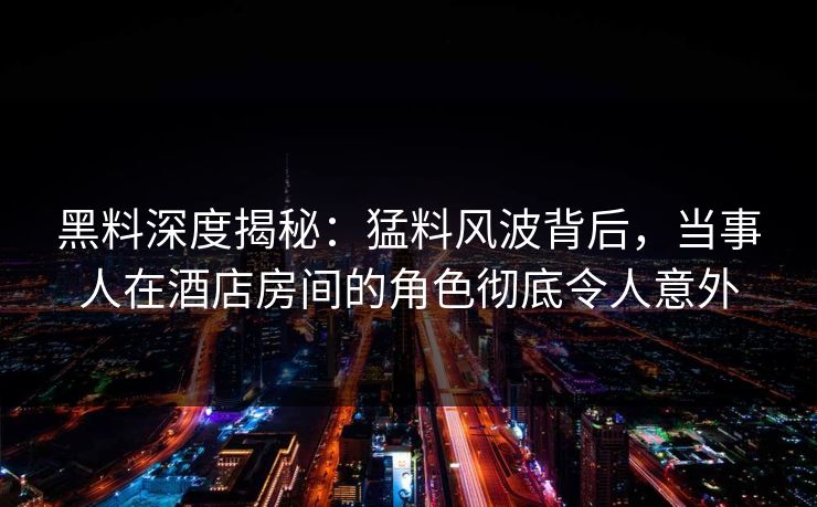黑料深度揭秘：猛料风波背后，当事人在酒店房间的角色彻底令人意外