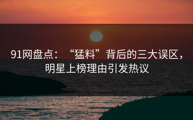 91网盘点：“猛料”背后的三大误区，明星上榜理由引发热议