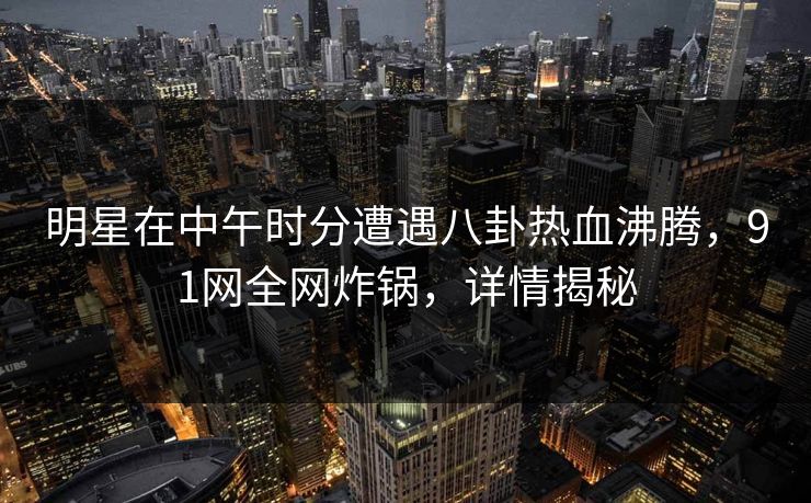 明星在中午时分遭遇八卦热血沸腾，91网全网炸锅，详情揭秘