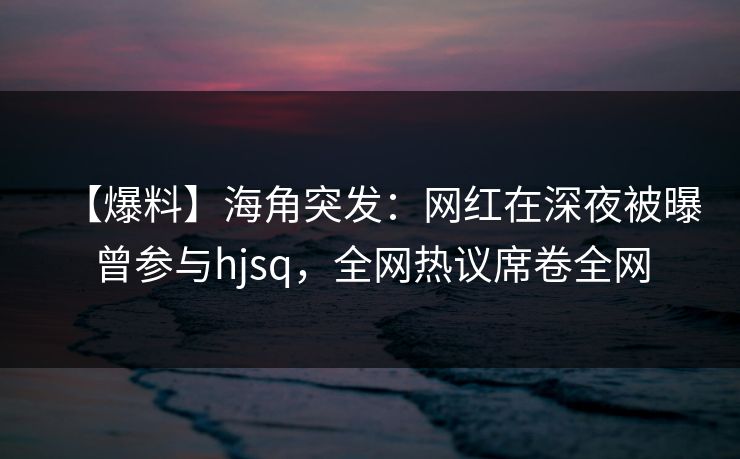 【爆料】海角突发：网红在深夜被曝曾参与hjsq，全网热议席卷全网