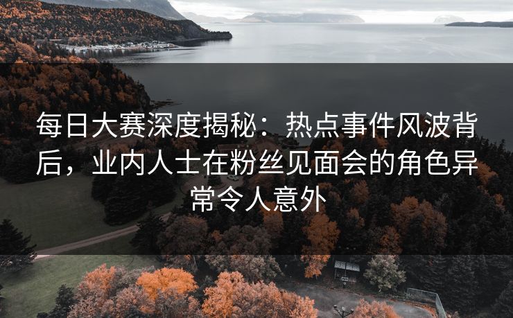 每日大赛深度揭秘：热点事件风波背后，业内人士在粉丝见面会的角色异常令人意外