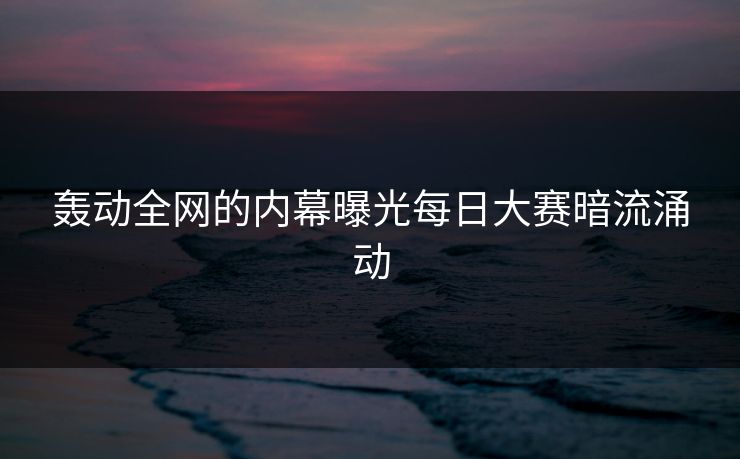 轰动全网的内幕曝光每日大赛暗流涌动
