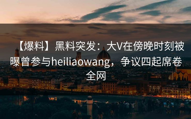【爆料】黑料突发：大V在傍晚时刻被曝曾参与heiliaowang，争议四起席卷全网