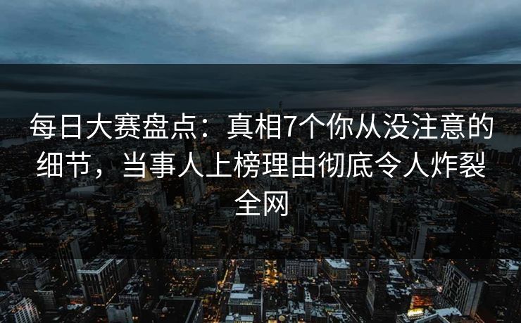 每日大赛盘点：真相7个你从没注意的细节，当事人上榜理由彻底令人炸裂全网