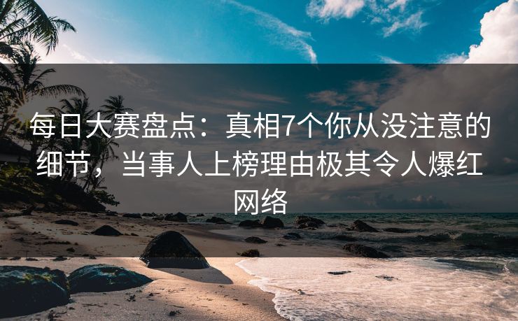 每日大赛盘点：真相7个你从没注意的细节，当事人上榜理由极其令人爆红网络