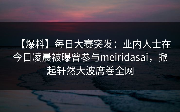 【爆料】每日大赛突发：业内人士在今日凌晨被曝曾参与meiridasai，掀起轩然大波席卷全网