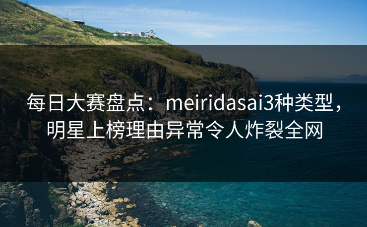 每日大赛盘点：meiridasai3种类型，明星上榜理由异常令人炸裂全网