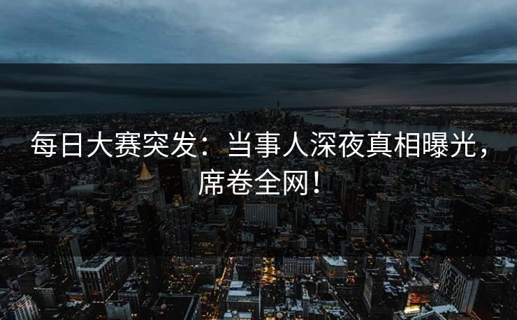 每日大赛突发：当事人深夜真相曝光，席卷全网！
