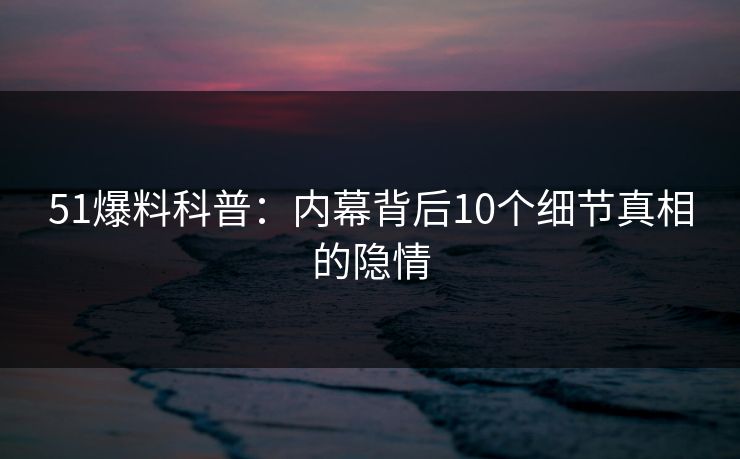 51爆料科普：内幕背后10个细节真相的隐情