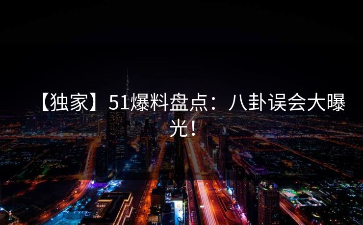 【独家】51爆料盘点：八卦误会大曝光！