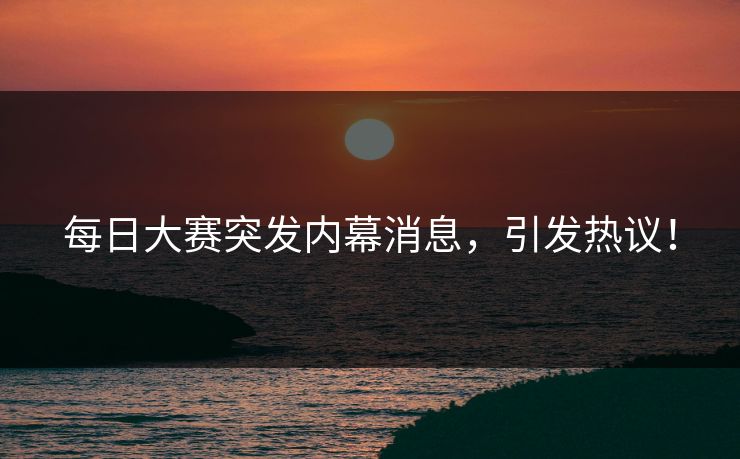 每日大赛突发内幕消息，引发热议！
