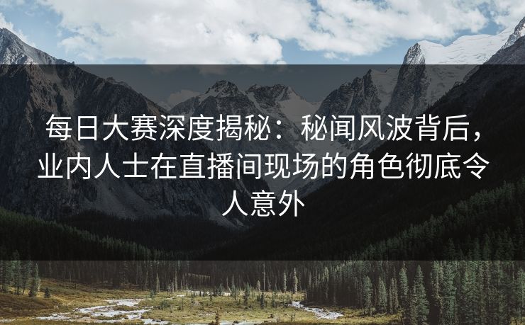 每日大赛深度揭秘：秘闻风波背后，业内人士在直播间现场的角色彻底令人意外