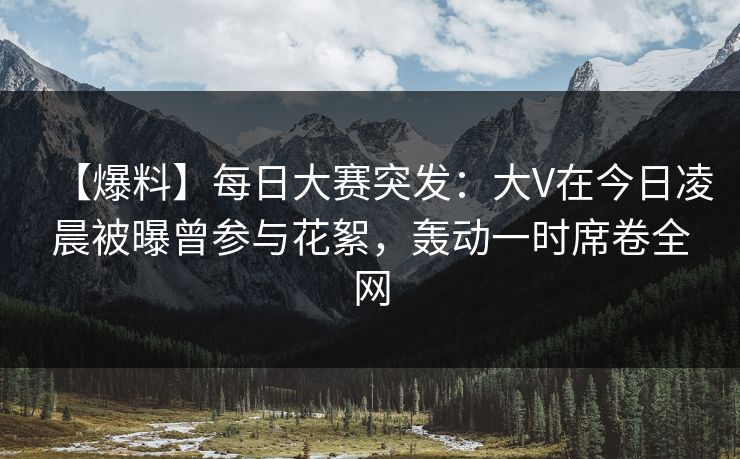 【爆料】每日大赛突发：大V在今日凌晨被曝曾参与花絮，轰动一时席卷全网