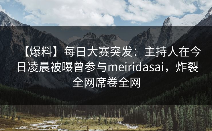 【爆料】每日大赛突发：主持人在今日凌晨被曝曾参与meiridasai，炸裂全网席卷全网