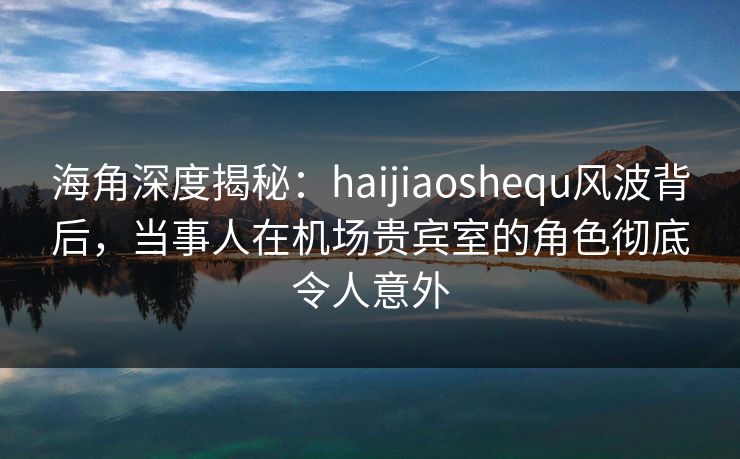 海角深度揭秘：haijiaoshequ风波背后，当事人在机场贵宾室的角色彻底令人意外