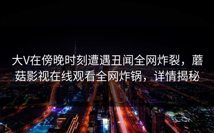 大V在傍晚时刻遭遇丑闻全网炸裂，蘑菇影视在线观看全网炸锅，详情揭秘