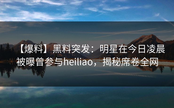 【爆料】黑料突发：明星在今日凌晨被曝曾参与heiliao，揭秘席卷全网
