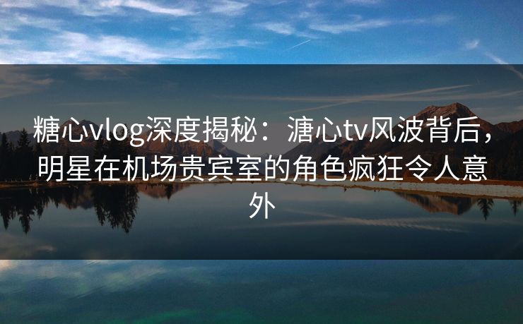 糖心vlog深度揭秘：溏心tv风波背后，明星在机场贵宾室的角色疯狂令人意外
