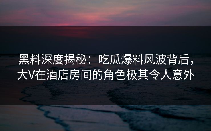 黑料深度揭秘：吃瓜爆料风波背后，大V在酒店房间的角色极其令人意外