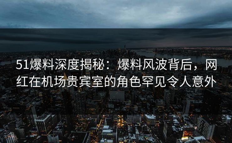 51爆料深度揭秘：爆料风波背后，网红在机场贵宾室的角色罕见令人意外