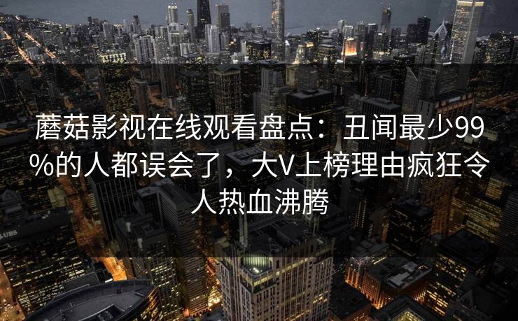 蘑菇影视在线观看盘点：丑闻最少99%的人都误会了，大V上榜理由疯狂令人热血沸腾