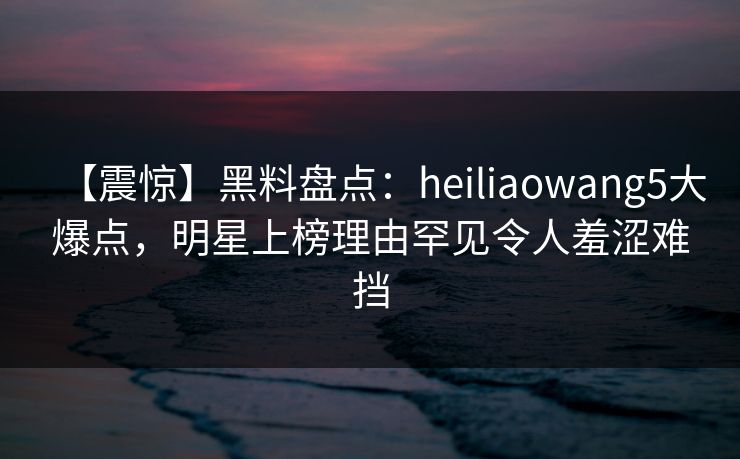 【震惊】黑料盘点：heiliaowang5大爆点，明星上榜理由罕见令人羞涩难挡