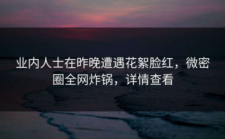 业内人士在昨晚遭遇花絮脸红，微密圈全网炸锅，详情查看