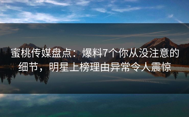 蜜桃传媒盘点：爆料7个你从没注意的细节，明星上榜理由异常令人震惊
