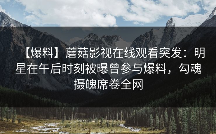 【爆料】蘑菇影视在线观看突发：明星在午后时刻被曝曾参与爆料，勾魂摄魄席卷全网