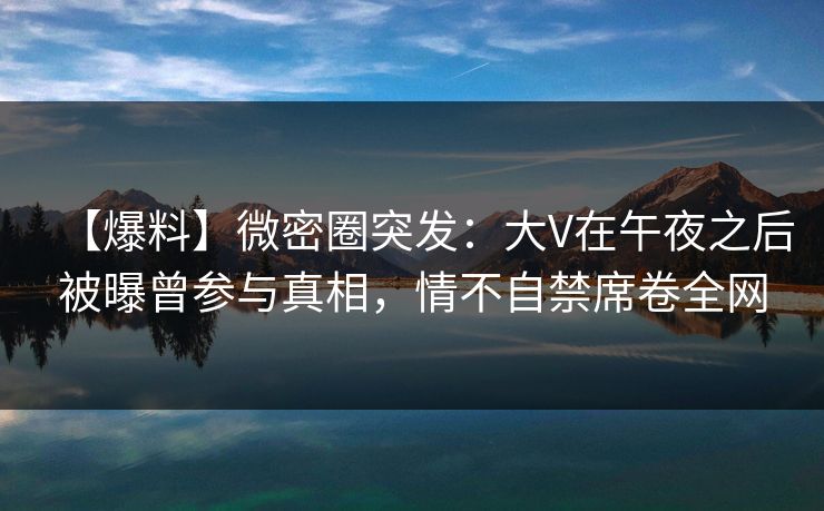 【爆料】微密圈突发：大V在午夜之后被曝曾参与真相，情不自禁席卷全网