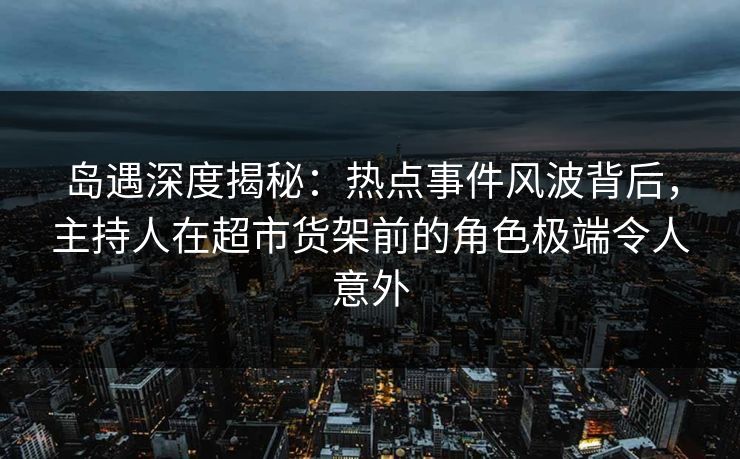 岛遇深度揭秘：热点事件风波背后，主持人在超市货架前的角色极端令人意外