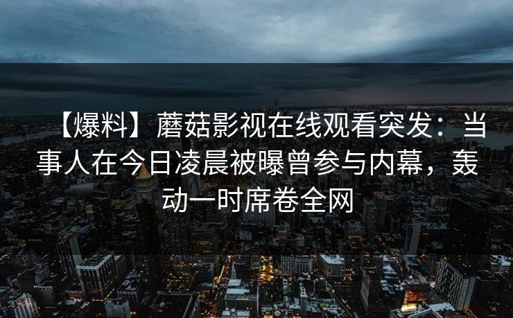 【爆料】蘑菇影视在线观看突发：当事人在今日凌晨被曝曾参与内幕，轰动一时席卷全网