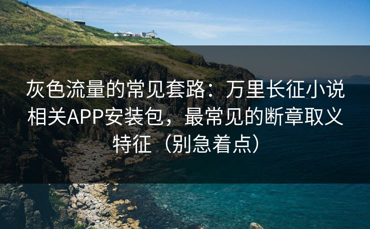 灰色流量的常见套路：万里长征小说相关APP安装包，最常见的断章取义特征（别急着点）
