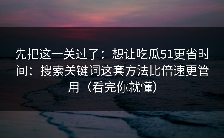 先把这一关过了：想让吃瓜51更省时间：搜索关键词这套方法比倍速更管用（看完你就懂）