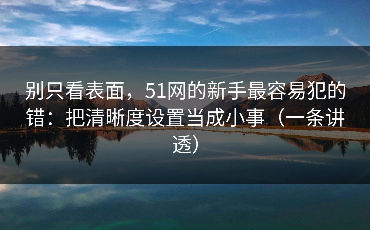 别只看表面，51网的新手最容易犯的错：把清晰度设置当成小事（一条讲透）
